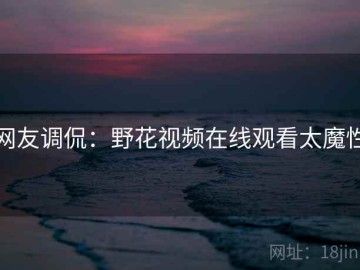 网友调侃：野花视频在线观看太魔性