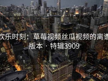 欢乐时刻：草莓视频丝瓜视频的离谱版本 · 特辑3909