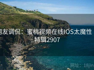 网友调侃：蜜桃视频在线IOS太魔性 · 特辑2907
