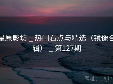 星原影坊 _ 热门看点与精选（镜像合辑） _ 第127期