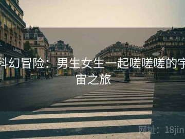 科幻冒险：男生女生一起嗟嗟嗟的宇宙之旅