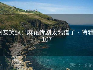 网友笑疯：麻花传剧太离谱了 · 特辑7107