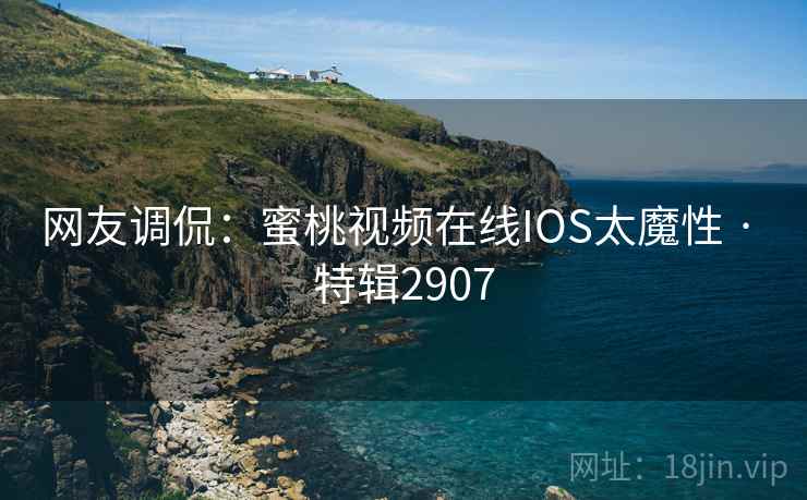 网友调侃：蜜桃视频在线IOS太魔性 · 特辑2907