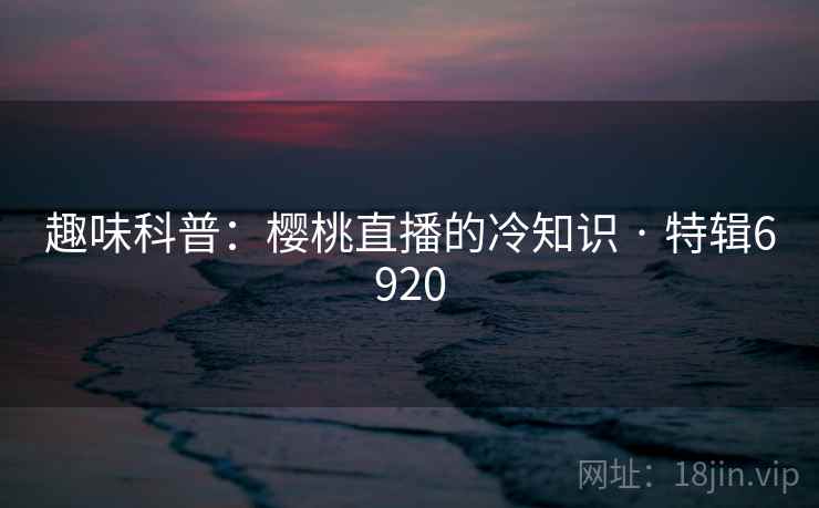 趣味科普：樱桃直播的冷知识 · 特辑6920