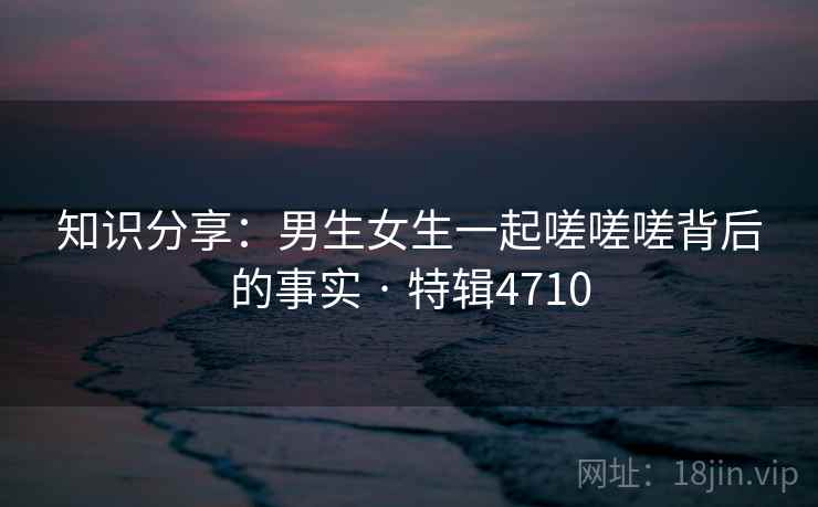 知识分享：男生女生一起嗟嗟嗟背后的事实 · 特辑4710