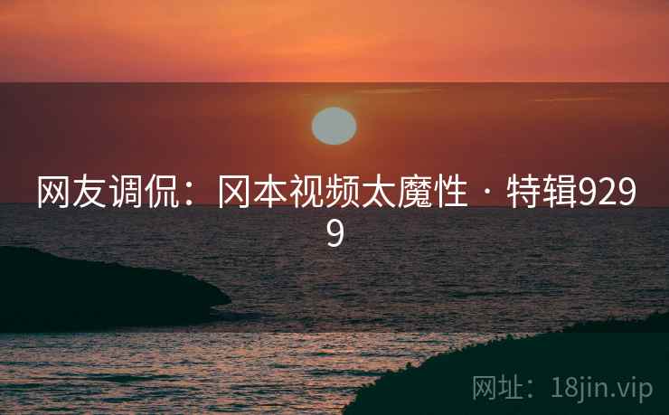 网友调侃：冈本视频太魔性 · 特辑9299