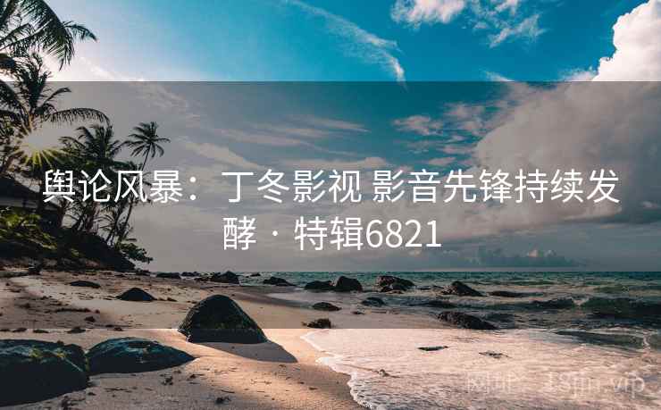 舆论风暴：丁冬影视 影音先锋持续发酵 · 特辑6821