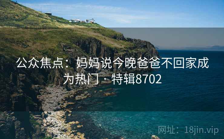 公众焦点：妈妈说今晚爸爸不回家成为热门 · 特辑8702