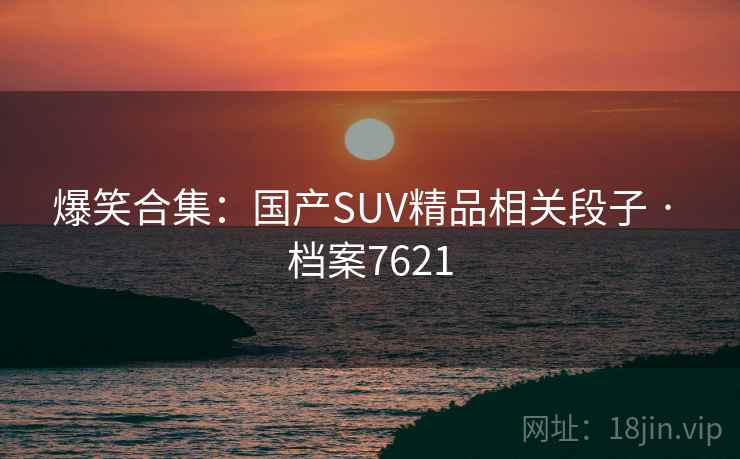 爆笑合集:国产SUV精品相关段子 · 档案7621 爆笑合集:国产SUV精品相关段子 · 档案7621