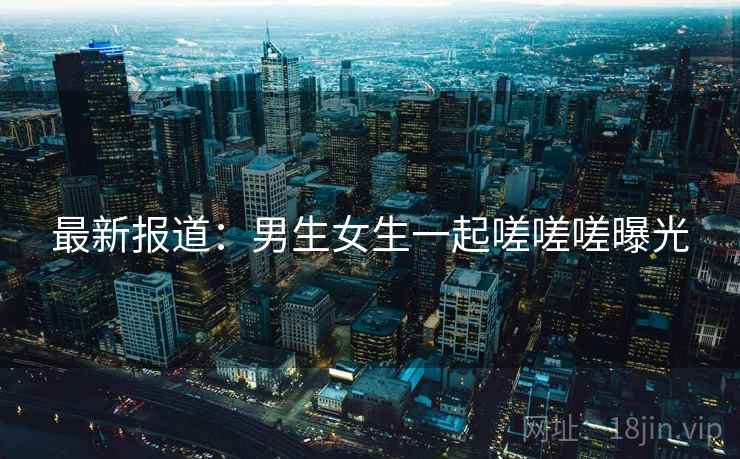 最新报道:男生女生一起嗟嗟嗟曝光 最新报道:男生女生一起嗟嗟嗟曝光