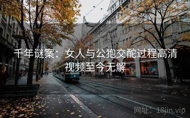 千年谜案：女人与公狍交酡过程高清视频至今无解