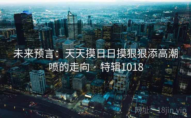 未来预言:天天摸日日摸狠狠添高潮喷的走向 · 特辑1018 未来预言:天天摸日日摸狠狠添高潮喷的走向 · 特辑1018