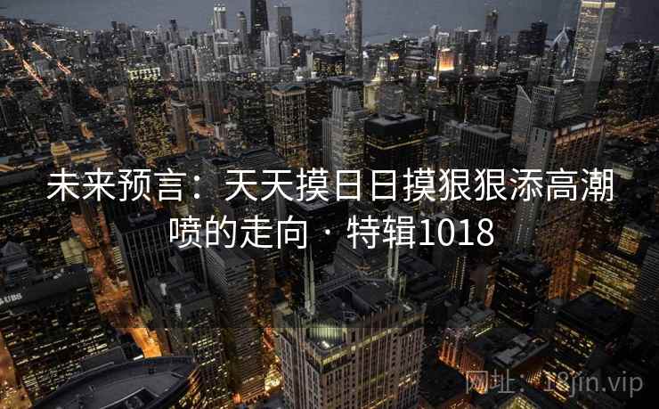 未来预言:天天摸日日摸狠狠添高潮喷的走向 · 特辑1018 未来预言:天天摸日日摸狠狠添高潮喷的走向 · 特辑1018