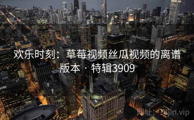 欢乐时刻：草莓视频丝瓜视频的离谱版本 · 特辑3909