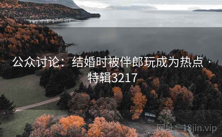 公众讨论：结婚时被伴郎玩成为热点 · 特辑3217